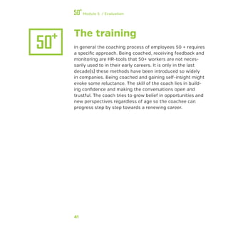 41
Module 5 / Evaluation
The training
In general the coaching process of employees 50 + requires
a specific approach. Being coached, receiving feedback and
monitoring are HR-tools that 50+ workers are not neces-
sarily used to in their early careers. It is only in the last
decade(s) these methods have been introduced so widely
in companies. Being coached and gaining self-insight might
evoke some reluctance. The skill of the coach lies in build-
ing confidence and making the conversations open and
trustful. The coach tries to grow belief in opportunities and
new perspectives regardless of age so the coachee can
progress step by step towards a renewing career.
 