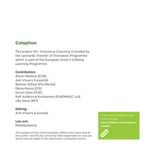 Colophon
The project 50+ Innovative Coaching is funded by
the Leonardo Transfer of Innovation Programme
which is part of the European Union’s Lifelong
Learning Programme.
Contribution:
Alison Watkins (CCN)
Anit Vissers (Levanto)
Bettina Telfser (Pro Mente)
Elena Mauro (CIS)
Istvan Soos (ITSC)
Rolf Aslaksrud Kristiansen (EUROMASC Ltd)
Ulla Sever (BFI)
Editing:
Anit Vissers (Levanto)
Lay-out:
MadebyHanna
The content of this communication reflects the views only of
the author, and the EU cannot be held responsible for any use
which may be made of the information contained therein.
Links see the digital version
of the manual
www.ic50plus.eu/category/
results/
 
