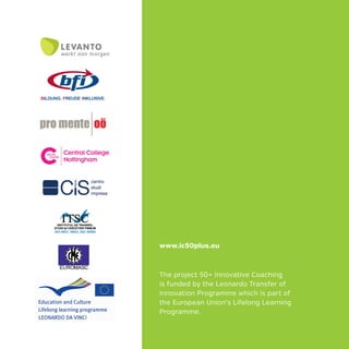 The project 50+ Innovative Coaching
is funded by the Leonardo Transfer of
Innovation Programme which is part of
the European Union’s Lifelong Learning
Programme.
www.ic50plus.eu
 