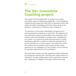 5
﻿/ Introduction
The 50+ Innovative
Coaching project
The scope of the European 50+ IC project is to create
innovative ways of supporting people 50+ in the workplace.
Supporting this group will help them to develop further and
retain the skills, knowledge and history they bring to the
business. Coaching is an effective way of doing so.
The partners in the project developed a programme to
train participants to become a coach 50+. The objective of
the training is to give the participants the necessary infor-
mation, tools and methods to sharpen their competences
as a coach. In a solution focused way they learn to coach
employees aged 50+ in order to reach the perspective of
a new, positive turn in their careers. The coach acts within
the context of the company and is aware of the conse-
quences for the colleagues, for the content of the function,
for possible adjustments to the workplace…
We would like to point out that supporting older employees
by introducing coaches 50+ will only have results when it is
included in an age-related policy and an openness towards
50+ employees. In Module 1 this topic will be discussed.
 
