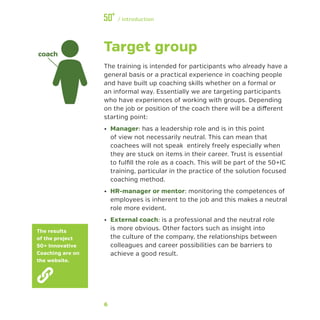 6
﻿/ Introduction
Target group
The training is intended for participants who already have a
general basis or a practical experience in coaching people
and have built up coaching skills whether on a formal or
an informal way. Essentially we are targeting participants
who have experiences of working with groups. Depending
on the job or position of the coach there will be a different
starting point:
•• Manager: has a leadership role and is in this point
of view not necessarily neutral. This can mean that
coachees will not speak entirely freely especially when
they are stuck on items in their career. Trust is essential
to fulfill the role as a coach. This will be part of the 50+IC
training, particular in the practice of the solution focused
coaching method.
•• HR-manager or mentor: monitoring the competences of
employees is inherent to the job and this makes a neutral
role more evident.
•• External coach: is a professional and the neutral role
is more obvious. Other factors such as insight into
the culture of the company, the relationships between
colleagues and career possibilities can be barriers to
achieve a good result.
coach
The results
of the project
50+ Innovative
Coaching are on
the website.
 