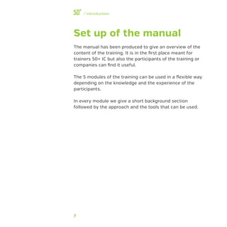 7
﻿/ Introduction
Set up of the manual
The manual has been produced to give an overview of the
content of the training. It is in the first place meant for
trainers 50+ IC but also the participants of the training or
companies can find it useful.
The 5 modules of the training can be used in a flexible way
depending on the knowledge and the experience of the
participants.
In every module we give a short background section
followed by the approach and the tools that can be used.
 