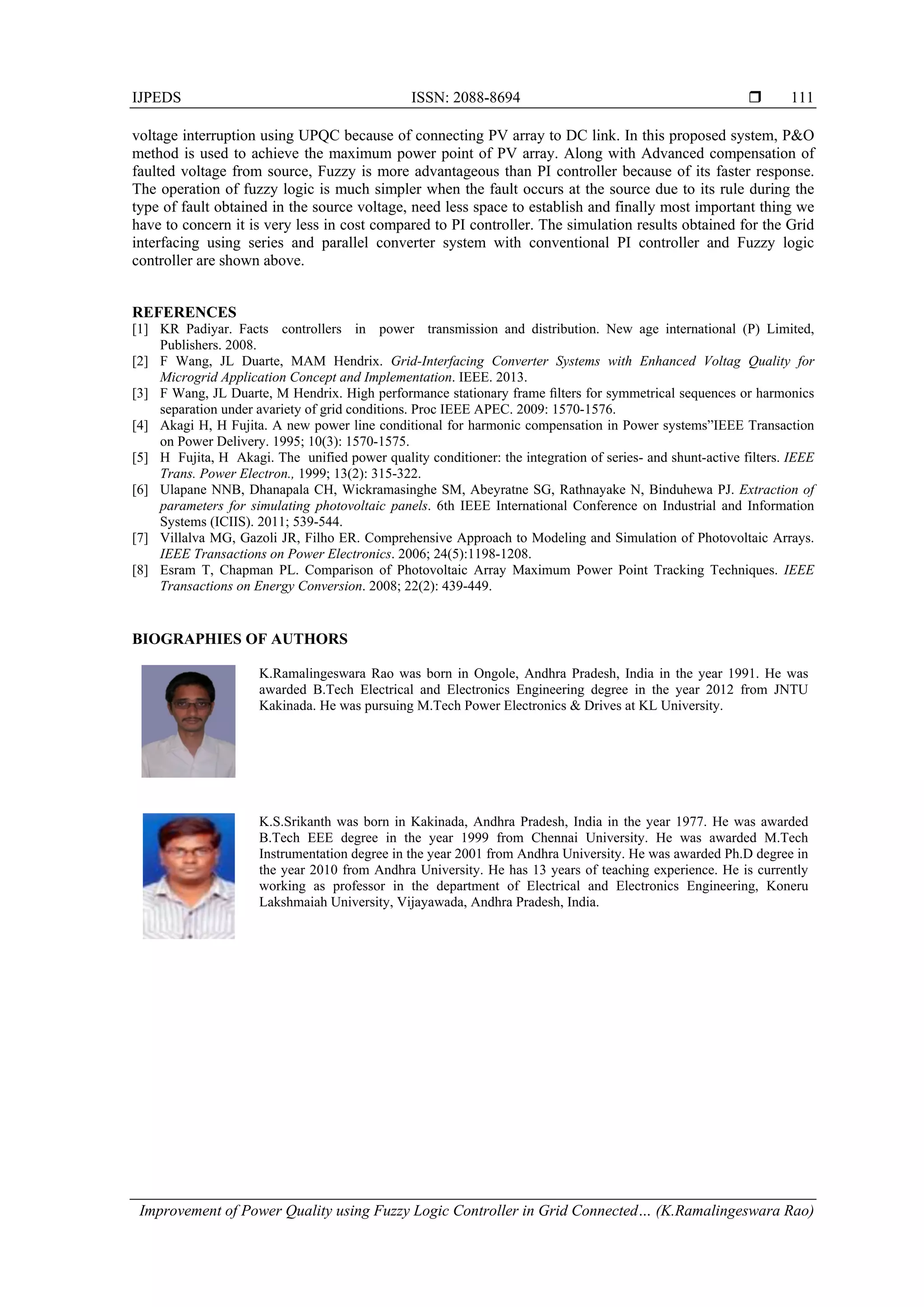 IJPEDS ISSN: 2088-8694 
Improvement of Power Quality using Fuzzy Logic Controller in Grid Connected… (K.Ramalingeswara Rao)
111
voltage interruption using UPQC because of connecting PV array to DC link. In this proposed system, P&O
method is used to achieve the maximum power point of PV array. Along with Advanced compensation of
faulted voltage from source, Fuzzy is more advantageous than PI controller because of its faster response.
The operation of fuzzy logic is much simpler when the fault occurs at the source due to its rule during the
type of fault obtained in the source voltage, need less space to establish and finally most important thing we
have to concern it is very less in cost compared to PI controller. The simulation results obtained for the Grid
interfacing using series and parallel converter system with conventional PI controller and Fuzzy logic
controller are shown above.
REFERENCES
[1] KR Padiyar. Facts controllers in power transmission and distribution. New age international (P) Limited,
Publishers. 2008.
[2] F Wang, JL Duarte, MAM Hendrix. Grid-Interfacing Converter Systems with Enhanced Voltag Quality for
Microgrid Application Concept and Implementation. IEEE. 2013.
[3] F Wang, JL Duarte, M Hendrix. High performance stationary frame ﬁlters for symmetrical sequences or harmonics
separation under avariety of grid conditions. Proc IEEE APEC. 2009: 1570-1576.
[4] Akagi H, H Fujita. A new power line conditional for harmonic compensation in Power systems”IEEE Transaction
on Power Delivery. 1995; 10(3): 1570-1575.
[5] H Fujita, H Akagi. The unified power quality conditioner: the integration of series- and shunt-active filters. IEEE
Trans. Power Electron., 1999; 13(2): 315-322.
[6] Ulapane NNB, Dhanapala CH, Wickramasinghe SM, Abeyratne SG, Rathnayake N, Binduhewa PJ. Extraction of
parameters for simulating photovoltaic panels. 6th IEEE International Conference on Industrial and Information
Systems (ICIIS). 2011; 539-544.
[7] Villalva MG, Gazoli JR, Filho ER. Comprehensive Approach to Modeling and Simulation of Photovoltaic Arrays.
IEEE Transactions on Power Electronics. 2006; 24(5):1198-1208.
[8] Esram T, Chapman PL. Comparison of Photovoltaic Array Maximum Power Point Tracking Techniques. IEEE
Transactions on Energy Conversion. 2008; 22(2): 439-449.
BIOGRAPHIES OF AUTHORS
K.Ramalingeswara Rao was born in Ongole, Andhra Pradesh, India in the year 1991. He was
awarded B.Tech Electrical and Electronics Engineering degree in the year 2012 from JNTU
Kakinada. He was pursuing M.Tech Power Electronics & Drives at KL University.
K.S.Srikanth was born in Kakinada, Andhra Pradesh, India in the year 1977. He was awarded
B.Tech EEE degree in the year 1999 from Chennai University. He was awarded M.Tech
Instrumentation degree in the year 2001 from Andhra University. He was awarded Ph.D degree in
the year 2010 from Andhra University. He has 13 years of teaching experience. He is currently
working as professor in the department of Electrical and Electronics Engineering, Koneru
Lakshmaiah University, Vijayawada, Andhra Pradesh, India.
 