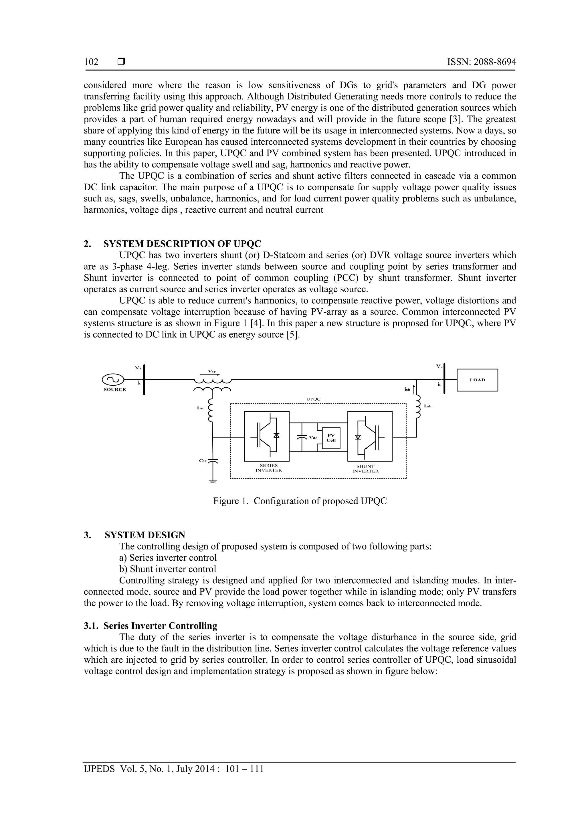  ISSN: 2088-8694
IJPEDS Vol. 5, No. 1, July 2014 : 101 – 111
102
considered more where the reason is low sensitiveness of DGs to grid's parameters and DG power
transferring facility using this approach. Although Distributed Generating needs more controls to reduce the
problems like grid power quality and reliability, PV energy is one of the distributed generation sources which
provides a part of human required energy nowadays and will provide in the future scope [3]. The greatest
share of applying this kind of energy in the future will be its usage in interconnected systems. Now a days, so
many countries like European has caused interconnected systems development in their countries by choosing
supporting policies. In this paper, UPQC and PV combined system has been presented. UPQC introduced in
has the ability to compensate voltage swell and sag, harmonics and reactive power.
The UPQC is a combination of series and shunt active filters connected in cascade via a common
DC link capacitor. The main purpose of a UPQC is to compensate for supply voltage power quality issues
such as, sags, swells, unbalance, harmonics, and for load current power quality problems such as unbalance,
harmonics, voltage dips , reactive current and neutral current
2. SYSTEM DESCRIPTION OF UPQC
UPQC has two inverters shunt (or) D-Statcom and series (or) DVR voltage source inverters which
are as 3-phase 4-leg. Series inverter stands between source and coupling point by series transformer and
Shunt inverter is connected to point of common coupling (PCC) by shunt transformer. Shunt inverter
operates as current source and series inverter operates as voltage source.
UPQC is able to reduce current's harmonics, to compensate reactive power, voltage distortions and
can compensate voltage interruption because of having PV-array as a source. Common interconnected PV
systems structure is as shown in Figure 1 [4]. In this paper a new structure is proposed for UPQC, where PV
is connected to DC link in UPQC as energy source [5].
Figure 1. Configuration of proposed UPQC
3. SYSTEM DESIGN
The controlling design of proposed system is composed of two following parts:
a) Series inverter control
b) Shunt inverter control
Controlling strategy is designed and applied for two interconnected and islanding modes. In inter-
connected mode, source and PV provide the load power together while in islanding mode; only PV transfers
the power to the load. By removing voltage interruption, system comes back to interconnected mode.
3.1. Series Inverter Controlling
The duty of the series inverter is to compensate the voltage disturbance in the source side, grid
which is due to the fault in the distribution line. Series inverter control calculates the voltage reference values
which are injected to grid by series controller. In order to control series controller of UPQC, load sinusoidal
voltage control design and implementation strategy is proposed as shown in figure below:
 