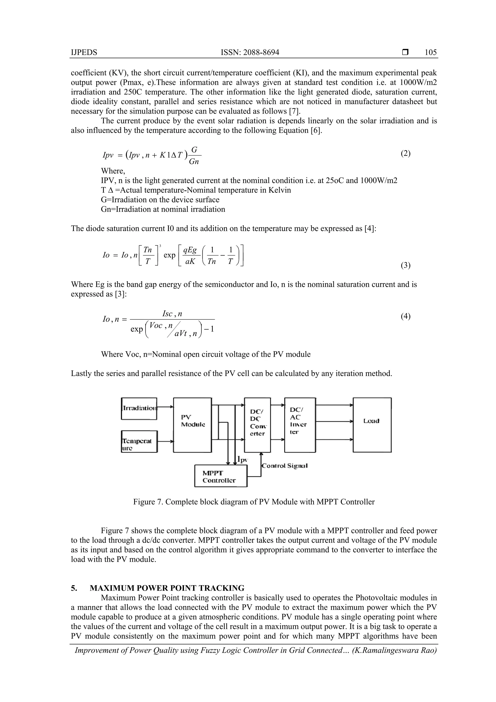 IJPEDS ISSN: 2088-8694 
Improvement of Power Quality using Fuzzy Logic Controller in Grid Connected… (K.Ramalingeswara Rao)
105
coefficient (KV), the short circuit current/temperature coefficient (KI), and the maximum experimental peak
output power (Pmax, e).These information are always given at standard test condition i.e. at 1000W/m2
irradiation and 250C temperature. The other information like the light generated diode, saturation current,
diode ideality constant, parallel and series resistance which are not noticed in manufacturer datasheet but
necessary for the simulation purpose can be evaluated as follows [7].
The current produce by the event solar radiation is depends linearly on the solar irradiation and is
also influenced by the temperature according to the following Equation [6].
 
Gn
G
TKnIpvIpv  1, (2)
Where,
IPV, n is the light generated current at the nominal condition i.e. at 25oC and 1000W/m2
T ∆ =Actual temperature-Nominal temperature in Kelvin
G=Irradiation on the device surface
Gn=Irradiation at nominal irradiation
The diode saturation current I0 and its addition on the temperature may be expressed as [4]:



















TTnaK
qEg
T
Tn
nIoIo
11
exp,
3
(3)
Where Eg is the band gap energy of the semiconductor and Io, n is the nominal saturation current and is
expressed as [3]:
1
,
,exp
,
,






naVt
nVoc
nIsc
nIo (4)
Where Voc, n=Nominal open circuit voltage of the PV module
Lastly the series and parallel resistance of the PV cell can be calculated by any iteration method.
Figure 7. Complete block diagram of PV Module with MPPT Controller
Figure 7 shows the complete block diagram of a PV module with a MPPT controller and feed power
to the load through a dc/dc converter. MPPT controller takes the output current and voltage of the PV module
as its input and based on the control algorithm it gives appropriate command to the converter to interface the
load with the PV module.
5. MAXIMUM POWER POINT TRACKING
Maximum Power Point tracking controller is basically used to operates the Photovoltaic modules in
a manner that allows the load connected with the PV module to extract the maximum power which the PV
module capable to produce at a given atmospheric conditions. PV module has a single operating point where
the values of the current and voltage of the cell result in a maximum output power. It is a big task to operate a
PV module consistently on the maximum power point and for which many MPPT algorithms have been
 