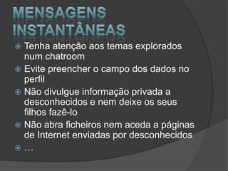 Mensagens instantâneas Tenha atenção aos temas explorados num chatroomEvite preencher o campo dos dados no perfilNão divulgue informação privada a desconhecidos e nem deixe os seus filhos fazê-loNão abra ficheiros nem aceda a páginas de Internet enviadas por desconhecidos…