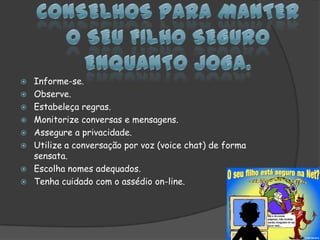 Conselhos para manter o seu filho seguro enquanto joga.Informe-se. Observe. Estabeleça regras. Monitorize conversas e mensagens. Assegure a privacidade. Utilize a conversação por voz (voice chat) de forma sensata.Escolha nomes adequados.Tenha cuidado com o assédio on-line.