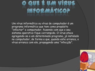 O que é um vírus informático?Um vírus informático ou vírus de computador é um programa informático que tem como propósito “infectar” o computador, fazendo com que o seu sistema operativo fique corrompido. O vírus ataca agregando-se a um determinado programa, já instalado no computador, de forma a que, quando este arranca, o vírus arranca com ele, propagando uma “infecção”.