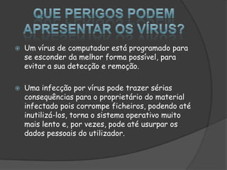Que perigos podem apresentar os vírus?Um vírus de computador está programado para se esconder da melhor forma possível, para evitar a sua detecção e remoção.Uma infecção por vírus pode trazer sérias consequências para o proprietário do material infectado pois corrompe ficheiros, podendo até inutilizá-los, torna o sistema operativo muito mais lento e, por vezes, pode até usurpar os dados pessoais do utilizador.