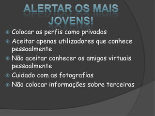 Alertar os mais jovens!Colocar os perfis como privadosAceitar apenas utilizadores que conhece pessoalmenteNão aceitar conhecer os amigos virtuais pessoalmenteCuidado com as fotografiasNão colocar informações sobre terceiros