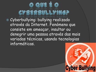 O que é o Cyberbullying?Cyberbullying: bullying realizado através da Internet. Fenómeno que consiste em ameaçar, insultar ou denegrir uma pessoa através das mais variadas técnicas, usando tecnologias informáticas.