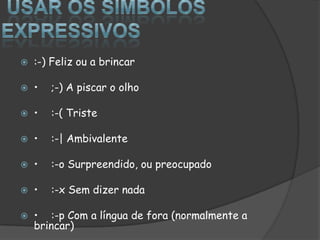  Usar os símbolos expressivos:-) Feliz ou a brincar•	;-) A piscar o olho•	:-( Triste•	:-| Ambivalente•	:-o Surpreendido, ou preocupado•	:-x Sem dizer nada•	:-p Com a língua de fora (normalmente a brincar)