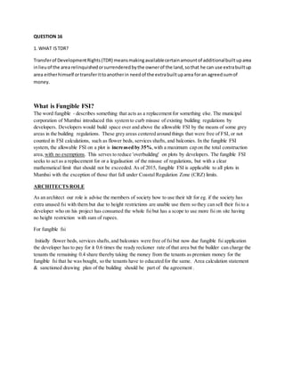 QUESTION 16
1. WHAT ISTDR?
Transferof DevelopmentRights(TDR) meansmakingavailablecertainamountof additionalbuiltuparea
inlieuof the area relinquishedorsurrenderedbythe ownerof the land,sothat he can use extrabuiltup
area eitherhimself ortransferittoanotherin needof the extrabuiltuparea foran agreedsumof
money.
What is Fungible FSI?
The word fungible - describes something that acts as a replacement for something else. The municipal
corporation of Mumbai introduced this system to curb misuse of existing building regulations by
developers. Developers would build space over and above the allowable FSI by the means of some grey
areas in the building regulations. These grey areas centered around things that were free of FSI, or not
counted in FSI calculations, such as flower beds, services shafts, and balconies. In the fungible FSI
system, the allowable FSI on a plot is increased by 35%,with a maximum cap on the total construction
area, with no exemptions. This serves to reduce 'overbuilding' on plots by developers. The fungible FSI
seeks to act as a replacement for or a legalisation of the misuse of regulations, but with a clear
mathematical limit that should not be exceeded. As of 2015, fungible FSI is applicable to all plots in
Mumbai with the exception of those that fall under Coastal Regulation Zone (CRZ) limits.
ARCHITECTS ROLE
As an architect our role is advise the members of society how to use their tdr for eg. if the society has
extra unused fsi with them but due to height restrictions are unable use them so they can sell their fsi to a
developer who on his project has consumed the whole fsi but has a scope to use more fsi on site having
no height restriction with sum of rupees.
For fungible fsi
Initially flower beds, services shafts,and balconies were free of fsi but now due fungible fsi application
the developer has to pay for it 0.6 times the ready reckoner rate of that area but the builder can charge the
tenants the remaining 0.4 share thereby taking the money from the tenants as premium money for the
fungible fsi that he was bought, so the tenants have to educated for the same. Area calculation statement
& sanctioned drawing plan of the building should be part of the agreement .
 