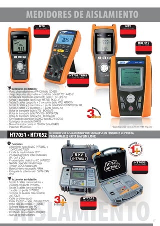 AISLAMIENTO
MEDIDORES DE AISLAMIENTO PROFESIONALES CONTENSIONES DE PRUEBA
PROGRAMABLES HASTA 10kV (ITC-LAT03)
Funciones
- Aislamiento hasta 5kVCC (HT7051) y
10kVCC (HT7052)
- Escala de medida hasta 10T
- Prueba diagnóstica sobre materiales
(PI, DAR y DD)
- Prueba rigidez dieléctrica CC (HT7052)
- Medida capacidad de descarga
- Tensión CC/CA hasta 600V
- Batería interna recargable NiMH
- Categoría de sobretensión CATIV 600V
- IP53
Accesorios en dotación
- Set de 3 cables con cocodrilos +
2 cables con punta (HT7051)
- Set de 2 cables con cocodrilos +
1 cable con punta (HT7052)
- Terminal de Guardia con cocodrilo
(HT7052)
- Cable de alimentación
- Cable RS-232 + cable USB (HT7052)
- Bolsa para accesorios (HT7051)
- Software Windows para PC
- Baterías recargables NiMH
- Certiﬁcado de calibración ISO9000
- Manual de instrucciones
HT7052
Cód. HT: 0408
HT7051
Cód. HT: 0407
Accesorios en dotación
- Punta de prueba remota PR400 (sólo ISO410)
- Juego de puntas de prueba + cocodrilos (sólo HT701) 4413-2
- Sonda para medida de aislamiento (sólo HT701) PR701
- Sonda + adaptador tipo K (sólo HT701) TK101+T10
- Set de 2 cables con punta + 2 cocodrilos (sólo M72) KIT0075
- Set de 3 cables + 3 cocodrilos + 1 punta (sólo ISO410) UNIVERSALKIT
- Set de 2 cables + 2 cocodrilos + 1 punta (sólo M70)
- Bolsa de transporte (sólo M72) - BORSA75
- Bolsa de transporte (sólo ISO410) - BORSA75N
- Bolsa de transporte (sólo M70) - BORSA200
- Certificado de calibración ISO9000 (sólo M72 / ISO410)
- Guía rápida de uso (sólo ISO410)
- Manual de instrucciones en CD-ROM (sólo ISO410)
- Pilas (Sólo M70/HT701)
ISO 410
Cód. HT: 0406
M72
Cód. HT: 0156
M70
Cód. HT: 0401
HT701 TRMS
Cód. HT: 0655
MEDIDORES DE AISLAMIENTO
17
 