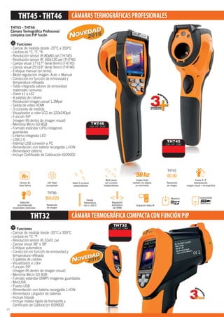2016
CÁMARASTERMOGRÁFICASPROFESIONALES
THT32 CÁMARATERMOGRÁFICACOMPACTACONFUNCIÓNPiP
THT45 - THT46
Cámara Termográﬁca Profesional
completa con PiP fusión
Funciones
- Campo de medida desde -20°C a 350°C
- Lectura en °C, °F, °K
- Resolución sensor IR 80x80 pxl (THT45)
- Resolución sensor IR 160x120 pxl (THT46)
- Campo visual 17°x17° (lente 9mm) (THT45)
- Campo visual 25°x19° (lente 9mm) (THT46)
- Enfoque manual (en lente)
- Modo regulación imágen: Auto + Manual
- Corrección en función de emisividad y
temperatura reﬂejada
- Tabla integrada valores de emisividad
materiales comunes
- Zoom x1 a x32
- 4 paletas de colores
- Resolución imagen visual 1.3Mpxl
- Salida de vídeo HDMI
- 3 cursores de medida
- Visualizador a color LCD de 320x240pxl
- Función PiP
(imagen IR dentro de imagen visual)
- Memoria Micro SD 8GB
- Formato estándar (JPG) imágenes
guardadas
- Linterna integrada LED
- USB 2.0
- Interfaz USB conexión a PC
- Alimentación con batería recargable Li-ION
- Alimentador externo
- Incluye Certiﬁcado de Calibración ISO9000
Funciones
- Campo de medida desde -20°C a 300°C
- Lectura en °C, °F
- Resolución sensor IR 32x31 pxl
- Campo visual 38° x 38°
- Enfoque automático
- Corrección en función de emisividad y
temperatura reﬂejada
- 5 paletas de colores
- Visualizador a color
- Función PiP
(imagen IR dentro de imagen visual)
- Memoria Micro SD 4GB
- Formato estándar (BMP) imágenes guardadas
- MiniUSB
- Puerto USB
- Alimentación con batería recargable Li-ION
- Alimentador cargador de baterías
- Incluye trípode
- Incluye maleta rígida de transporte y
Certiﬁcado de Calibración ISO9000
THT46
Cód. HT: 1543
THT45
Cód. HT: 1542
THT32
Cód. HT: 1544
GRÁFICACOMPACTACONFUNCIÓNPiP
THT32
Cód. HT: 1544
adas
N
THT46
THT45
2016
20
 