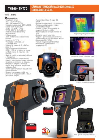 1
2
3
4
Imágen termográfica panel fotovoltaico
Visualización Cursores, Central, Mín. y Máx.
Maleta rígida de transporte en dotación
THT60-70 Pantalla táctil capacitiva
MaMaleta rígida de transpo
THT60 – THT70
Características:
- Resolución sensor:
160 x 120 pxl (THT60);
384 x 288 píxeles (THT70)
- Escala de medida desde -20°C a 400°C
- Campo visión (FOB)/Lente:
THT60 33° x 24° / 7.5mm
THT70 24.6° X 18.6° / 22mm
- Paleta de colores 8 estándar y
personalizables
- Enfoque manual
- Zoom electrónico x1 ÷ x20 en modo
continuo
- Lectura en °C, °F, °K
- Visualizador a color LCD 3.5”
320x240pxl táctil
- Rotación de imagen de 0° a 360°en
pasos de 1°
- Regulación valores de Emisividad
(0.01 ÷ 1.00) de los objetos en prueba
con tabla interna de materiales más
comunes
- Modo de medida en automático / Manual
e Histogramas
- Análisis avanzados: Puntos (3 máx.),
Líneas (2 máx.), Áreas (2 máx.), isotermas
- Corrección en funciones de distancia,
temperatura reﬂejada y humedad
relativa, temp. ambiente, temperatura
reﬂejada y offset
- Alarma sobre temperatura asociado a los
puntos de medida
- Cursores internos para medida con
precisión de temperatura (Mín. / Máx. /
personalizar imagen)
THT60
Cód. HT: 1539
THT70
Cód. HT: 1541
THT60 · THT70 CÁMARASTERMOGRÁFICASPROFESIONALES
CONPANTALLATÁCTIL
- Puntero Láser (Clase 2) según IEC
60825-1
- Iluminación integrada por LED luz blanca
- Fotocámara integrada para imagen
visible de 640x480pxl
- Función PiP para la combinación de
imágenes térmicas y visibles
- Memoria a través de tarjeta microSD de
4GB
- Anotación por voz y por texto
- Registro y guardado de video en tiempo
real en tarjeta microSD en formato MPEG4
- Salida video PAL / NTSC
- Formato imágenes estándar (JPEG)
- Alimentación a través batería
recargable Li-ION
orte en dotacióneta rígida ded ttranspo
21
 