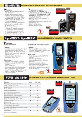 MEDIDOR DE FIBRA ÓPTICA CON LECTURA DE POTENCIA EN mW y dBmmFiberMASTER MEDIDOR DE FIBRA ÓPTICA CON LECTURA DE POTENCIA EN mW y dBm
Funciones VDVII VDVII PRO
Mapeado de cableado de redes LAN
Cables RJ45 tipo UTP y STP
Cables RJ11/12
Cables COAXIAL
Errores de pares abiertos
Errores de pares cortocircuitados
Errores de pares divididos
Reconocimiento de unidades remotas
Medida de distancia del cable 1 ÷ 450m
Escala de medida longitud cable TDR
Generador de tonos
Detección PoE
Detección velocidad Ethernet
Gran visualizador retroiluminado
Almacenamiento y protección de unidad remota
Protección contra voltaje
Autoapagado
Indicación de pila agotada
Funciones
- Medidor de potencia y Fuente de luz
para ﬁbra óptica
- Medidor de potencia con cuatro
longitudes de onda para multimodo
y monomodo y fuente de luz 850nm
(FiberMASTER) y 850, 1300, 1310,
1550nm (FiberMASTER QUAD).
- Función de calibración
- Almacena la referencia de niveles de
potencia para una rápida medida
de atenuación dB.
- Ahorra tiempo y dinero
- El medidor de potencia dispone de
un adaptador FC para conectores
con ferrule de 2,5mm, la fuente de
luz incluye adaptadores ST, SC y FC.
- Diseñado para el uso en campo
Funciones
Pruebas de Instalación
Cableados:
- Pruebas de rendimiento cobre y ﬁbra óptica
- Comprobación de mapeado de hilos,
abierto, en corto, con errores incluyendo
“Split” (o doble cruzamiento) de acuerdo a
estándar TIA-568
- Veriﬁcación Gigabit Ethernet para
cableados de cobre y ﬁbra
Redes activas:
- Pruebas de carga de tráﬁco a través de
Switches simulando tráﬁco CCTV/IPTV/
VoIP/Web
- Veriﬁca PoIE/IPoIE+
- Conectividad Ethernet 10/100/1000Mbps
- Veriﬁca conﬁguración de la red (IP del
equipo/IP del Gateway/Máscara de subred
- Identiﬁca # de puerto del Switch vía
protocolos LLDP/CDP
Accesorios en dotación
- Fuente de luz LED a 850nm con
adaptadores ST, SC y FC (FiberMASTER)
- Fuente de luz LED a 850,1300, 1310,
1550nm con adaptadores ST, SC y FC
(FiberMASTER QUAD)
- Medidor Potencia con conector FC y
ferrule de 2.5mm.
- 2 latiguillos de 50.0 μm conectores FC-SC
- 1 enfrentador SC
- Estuche de transporte
- Manual de instrucciones
Diagnósticos de resolución de anomalías
Cableados:
- Distancia fallo TDR (sólo en cobre)
- Capacidad de identiﬁcar la traza de cables
- Indicación de Potencia Óptica
Redes activas:
- Prueba de carga de tráﬁco CCTV/IPTV/
VoIP/Web
- Stress de carga de tráﬁco
- Genera parpadeo de LED’s (Switches,
Hubs, etc.)
- Muestra el # de puerto de Switch
- Identiﬁcar problemas de conectividad
- Ping a equipos de red o URL’s
- Contar número de saltos (direcciones IP)
- Prueba de carga PoE
INSTRUMENTOS DEVERIFICACIÓN DE CABLES PARAVOZ, DATOSYVIDEO
SignalTEK CT · SignalTEK NT CUALIFICADOR PARA REDES DE DATOSY FIBRA ÓPTICA
FiberMASTER
Cód. HT: 9020
0.02 €
0.02 €
SignalTEK NT
Cód. HT: 9027
FiberMASTER QUAD
Cód. HT: 9021
SignalTEK CT
Cód. HT: 9028
VDV II
Cód. HT: 9026
VDV II PRO
Cód. HT: 9024
26
 