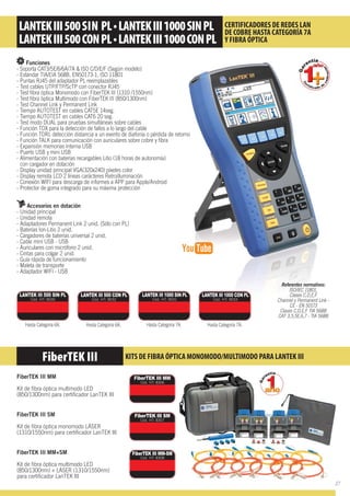 Funciones
- Soporta CAT3/5E/6/6A/7A & ISO C/D/E/F (Según modelo)
- Estándar TIA/EIA 568B, EN50173-1, ISO 11801
- Puntas RJ45 del adaptador PL reemplazables
- Test cables UTP/FTP/ScTP con conector RJ45
- Test ﬁbra óptica Monomodo con FiberTEK III (1310 /1550nm)
- Test ﬁbra òptica Multimodo con FiberTEK III (850/1300nm)
- Test Channel Link y Permanent Link
- Tiempo AUTOTEST en cables CAT5E 14seg.
- Tiempo AUTOTEST en cables CAT6 20 seg.
- Test modo DUAL para pruebas simultáneas sobre cables
- Función TDX para la detección de fallos a lo largo del cable
- Función TDRL detección distancia a un evento de diafonía o pérdida de retorno
- Función TALK para comunicación con auriculares sobre cobre y ﬁbra
- Expansión memorias interna USB
- Puerto USB y mini USB
- Alimentación con baterías recargables Litio (18 horas de autonomía)
con cargador en dotación
- Display unidad principal VGA(320x240) píxeles color
- Display remota LCD 2 líneas carácteres Retroilluminación
- Conexión WIFI para descarga de informes a APP para Apple/Android
- Protector de goma integrado para su máxima protección
Accesorios en dotación
- Unidad principal
- Unidad remota
- Adaptadores Permanent Link 2 unid. (Sólo con PL)
- Baterías Ion-Litio 2 unid.
- Cargadores de baterías universal 2 unid.
- Cable mini USB - USB
- Auriculares con micrófono 2 unid.
- Cintas para colgar 2 unid.
- Guía rápida de funcionamiento
- Maleta de transporte
- Adaptador WIFI - USB
FiberTEK III MM
Kit de ﬁbra óptica multimodo LED
(850/1300nm) para certiﬁcador LanTEK III
FiberTEK III SM
Kit de ﬁbra óptica monomodo LÁSER
(1310/1550nm) para certiﬁcador LanTEK III
FiberTEK III MM+SM
Kit de ﬁbra óptica multimodo LED
(850/1300nm) + LÁSER (1310/1550nm)
para certiﬁcador LanTEK III
Referentes normativos:
ISO/IEC 11801,
Clases C,D,E,F
Channel y Permanent Link -
CE - EN 50173
Clases C,D,E,F TIA 568B
CAT 3,5,5E,6,7 - TIA 568B
FiberTEK III KITS DE FIBRA ÓPTICA MONOMODO/MULTIMODO PARA LANTEK III
CERTIFICADORES DE REDES LAN
DE COBRE HASTA CATEGORÍA 7A
Y FIBRA ÓPTICA
LANTEK III 500 SIN PL
Cód. HT: 9030
Hasta Categoría 6A.
LANTEK III 500 CON PL
Cód. HT: 9032
Hasta Categoría 6A.
LANTEK III 1000 SIN PL
Cód. HT: 9031
Hasta Categoría 7A.
LANTEK III 1000 CON PL
Cód. HT: 9033
Hasta Categoría 7A.
FiberTEK III MM
Cód. HT: 8306
FiberTEK III SM
Cód. HT: 8307
FiberTEK III MM-SM
Cód. HT: 8308
27
 