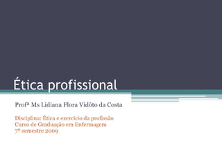 Ética profissional
Profª Ms Lidiana Flora Vidôto da Costa
Disciplina: Ética e exercício da profissão
Curso de Graduação em Enfermagem
7º semestre 2009
 
