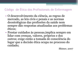 Código de Ética dos Profissionais de Enfermagem
• O desenvolvimento da ciência, as regras de
mercado, as leis civis e penais e as normas
deontológicas das profissões da saúde nem
sempre dão respostas atualizadas aos problemas
éticos;
• Prestar cuidados às pessoas,implica sempre em
lidar com crenças, valores, próprios e dos
outros; exige então a tomada de consciência do
lugar que a decisão ética ocupa no processo do
cuidado;
Shimer, 2007
 