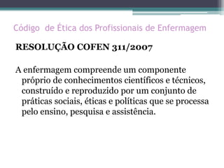 Código de Ética dos Profissionais de Enfermagem
RESOLUÇÃO COFEN 311/2007
A enfermagem compreende um componente
próprio de conhecimentos científicos e técnicos,
construído e reproduzido por um conjunto de
práticas sociais, éticas e políticas que se processa
pelo ensino, pesquisa e assistência.
 