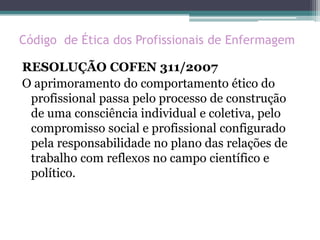 Código de Ética dos Profissionais de Enfermagem
RESOLUÇÃO COFEN 311/2007
O aprimoramento do comportamento ético do
profissional passa pelo processo de construção
de uma consciência individual e coletiva, pelo
compromisso social e profissional configurado
pela responsabilidade no plano das relações de
trabalho com reflexos no campo científico e
político.
 