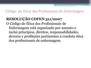 Código de Ética dos Profissionais de Enfermagem
RESOLUÇÃO COFEN 311/2007
O Código de Ética dos Profissionais de
Enfermagem está organizado por assunto e
inclui princípios, direitos, responsabilidades,
deveres e proibições pertinentes à conduta ética
dos profissionais de enfermagem.
 
