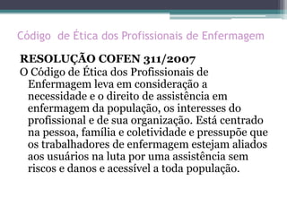Código de Ética dos Profissionais de Enfermagem
RESOLUÇÃO COFEN 311/2007
O Código de Ética dos Profissionais de
Enfermagem leva em consideração a
necessidade e o direito de assistência em
enfermagem da população, os interesses do
profissional e de sua organização. Está centrado
na pessoa, família e coletividade e pressupõe que
os trabalhadores de enfermagem estejam aliados
aos usuários na luta por uma assistência sem
riscos e danos e acessível a toda população.
 