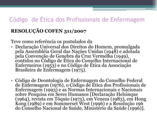 Código de Ética dos Profissionais de Enfermagem
RESOLUÇÃO COFEN 311/2007
Teve como referência os postulados da
• Declaração Universal dos Direitos do Homem, promulgada
pela Assembléia Geral das Nações Unidas (1948) e adotada
pela Convenção de Genebra da Cruz Vermelha (1949),
contidos no Código de Ética do Conselho Internacional de
Enfermeiros (1953) e no Código de Ética da Associação
Brasileira de Enfermagem (1975).
• Código de Deontologia de Enfermagem do Conselho Federal
de Enfermagem (1976), o Código de Ética dos Profissionais de
Enfermagem (1993) e as Normas Internacionais e Nacionais
sobre Pesquisa em Seres Humanos [Declaração Helsinque
(1964), revista em Tóquio (1975), em Veneza (1983), em Hong
Kong (1989) e em Sommerset West (1996) e a Resolução 196
do Conselho Nacional de Saúde, Ministério da Saúde (1996)].
 