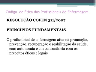 Código de Ética dos Profissionais de Enfermagem
RESOLUÇÃO COFEN 311/2007
PRINCÍPIOS FUNDAMENTAIS
O profissional de enfermagem atua na promoção,
prevenção, recuperação e reabilitação da saúde,
com autonomia e em consonância com os
preceitos éticos e legais.
 