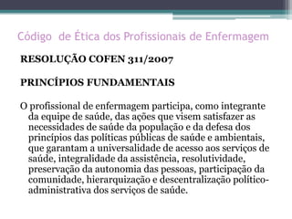 Código de Ética dos Profissionais de Enfermagem
RESOLUÇÃO COFEN 311/2007
PRINCÍPIOS FUNDAMENTAIS
O profissional de enfermagem participa, como integrante
da equipe de saúde, das ações que visem satisfazer as
necessidades de saúde da população e da defesa dos
princípios das políticas públicas de saúde e ambientais,
que garantam a universalidade de acesso aos serviços de
saúde, integralidade da assistência, resolutividade,
preservação da autonomia das pessoas, participação da
comunidade, hierarquização e descentralização político-
administrativa dos serviços de saúde.
 