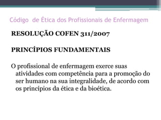Código de Ética dos Profissionais de Enfermagem
RESOLUÇÃO COFEN 311/2007
PRINCÍPIOS FUNDAMENTAIS
O profissional de enfermagem exerce suas
atividades com competência para a promoção do
ser humano na sua integralidade, de acordo com
os princípios da ética e da bioética.
 