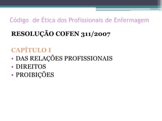 Código de Ética dos Profissionais de Enfermagem
RESOLUÇÃO COFEN 311/2007
CAPÍTULO I
• DAS RELAÇÕES PROFISSIONAIS
• DIREITOS
• PROIBIÇÕES
 
