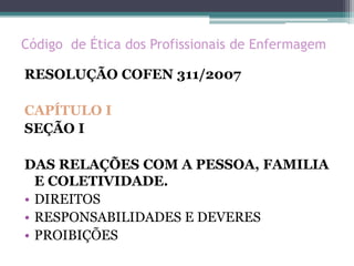 Código de Ética dos Profissionais de Enfermagem
RESOLUÇÃO COFEN 311/2007
CAPÍTULO I
SEÇÃO I
DAS RELAÇÕES COM A PESSOA, FAMILIA
E COLETIVIDADE.
• DIREITOS
• RESPONSABILIDADES E DEVERES
• PROIBIÇÕES
 