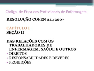 Código de Ética dos Profissionais de Enfermagem
RESOLUÇÃO COFEN 311/2007
CAPÍTULO I
SEÇÃO II
DAS RELAÇÕES COM OS
TRABALHADORES DE
ENFERMAGEM, SAÚDE E OUTROS
• DIREITOS
• RESPONSABILIDADES E DEVERES
• PROIBIÇÕES
 