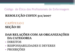 Código de Ética dos Profissionais de Enfermagem
RESOLUÇÃO COFEN 311/2007
CAPÍTULO I
SEÇÃO III
DAS RELAÇÕES COM AS ORGANIZAÇÕES
DA CATEGORIA
• DIREITOS
• RESPONSABILIDADES E DEVERES
• PROIBIÇÕES
 
