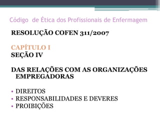 Código de Ética dos Profissionais de Enfermagem
RESOLUÇÃO COFEN 311/2007
CAPÍTULO I
SEÇÃO IV
DAS RELAÇÕES COM AS ORGANIZAÇÕES
EMPREGADORAS
• DIREITOS
• RESPONSABILIDADES E DEVERES
• PROIBIÇÕES
 