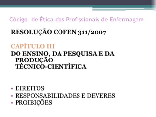 Código de Ética dos Profissionais de Enfermagem
RESOLUÇÃO COFEN 311/2007
CAPÍTULO III
DO ENSINO, DA PESQUISA E DA
PRODUÇÃO
TÉCNICO-CIENTÍFICA
• DIREITOS
• RESPONSABILIDADES E DEVERES
• PROIBIÇÕES
 