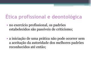 Ética profissional e deontológica
• no exercício profissional, os padrões
estabelecidos são passíveis de criticismo;
• a iniciação de uma prática não pode ocorrer sem
a aceitação da autoridade dos melhores padrões
reconhecidos até então;
 