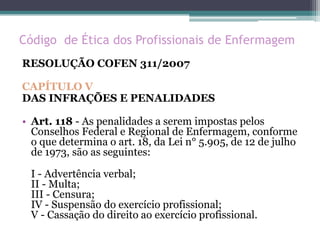Código de Ética dos Profissionais de Enfermagem
RESOLUÇÃO COFEN 311/2007
CAPÍTULO V
DAS INFRAÇÕES E PENALIDADES
• Art. 118 - As penalidades a serem impostas pelos
Conselhos Federal e Regional de Enfermagem, conforme
o que determina o art. 18, da Lei n° 5.905, de 12 de julho
de 1973, são as seguintes:
I - Advertência verbal;
II - Multa;
III - Censura;
IV - Suspensão do exercício profissional;
V - Cassação do direito ao exercício profissional.
 