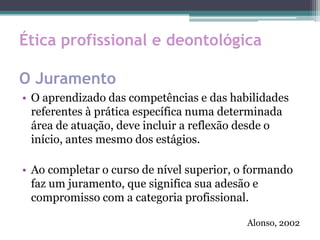 Ética profissional e deontológica
O Juramento
• O aprendizado das competências e das habilidades
referentes à prática específica numa determinada
área de atuação, deve incluir a reflexão desde o
início, antes mesmo dos estágios.
• Ao completar o curso de nível superior, o formando
faz um juramento, que significa sua adesão e
compromisso com a categoria profissional.
Alonso, 2002
 