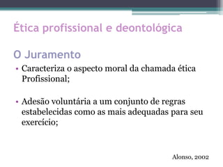 Ética profissional e deontológica
O Juramento
• Caracteriza o aspecto moral da chamada ética
Profissional;
• Adesão voluntária a um conjunto de regras
estabelecidas como as mais adequadas para seu
exercício;
Alonso, 2002
 