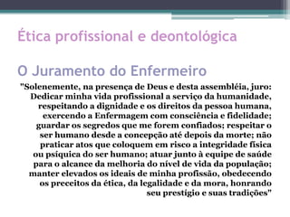 Ética profissional e deontológica
O Juramento do Enfermeiro
"Solenemente, na presença de Deus e desta assembléia, juro:
Dedicar minha vida profissional a serviço da humanidade,
respeitando a dignidade e os direitos da pessoa humana,
exercendo a Enfermagem com consciência e fidelidade;
guardar os segredos que me forem confiados; respeitar o
ser humano desde a concepção até depois da morte; não
praticar atos que coloquem em risco a integridade física
ou psíquica do ser humano; atuar junto à equipe de saúde
para o alcance da melhoria do nível de vida da população;
manter elevados os ideais de minha profissão, obedecendo
os preceitos da ética, da legalidade e da mora, honrando
seu prestígio e suas tradições"
 