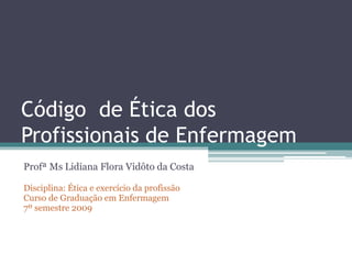 Código de Ética dos
Profissionais de Enfermagem
Profª Ms Lidiana Flora Vidôto da Costa
Disciplina: Ética e exercício da profissão
Curso de Graduação em Enfermagem
7º semestre 2009
 