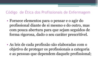 Código de Ética dos Profissionais de Enfermagem
• Fornece elementos para o pensar e o agir do
profissional diante de si mesmo e do outro, mas
com pouca abertura para que sejam seguidos de
forma rigorosa, dado o seu caráter prescritível.
• As leis de cada profissão são elaboradas com o
objetivo de proteger os profissionais a categoria
e as pessoas que dependem daquele profissional;
 