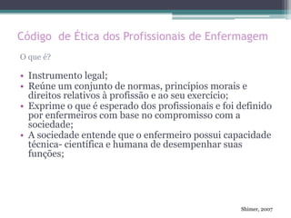 Código de Ética dos Profissionais de Enfermagem
O que é?
• Instrumento legal;
• Reúne um conjunto de normas, princípios morais e
direitos relativos à profissão e ao seu exercício;
• Exprime o que é esperado dos profissionais e foi definido
por enfermeiros com base no compromisso com a
sociedade;
• A sociedade entende que o enfermeiro possui capacidade
técnica- científica e humana de desempenhar suas
funções;
Shimer, 2007
 