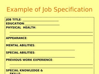 Example of Job Specification
JOB TITLE: __________________________
EDUCATION:_________________________
PHYSICAL HEALTH:
____________________________________________________________
____________________________________________________________
APPEARANCE:
____________________________________________________________
MENTAL ABILITIES:
_______________________________________________
SPECIAL ABILITIES:
_______________________________________________
PREVIOUS WORK EXPERIENCE:
____________________________________________________________
____________________________________________________________
SPECIAL KNOWLEDGE &
 