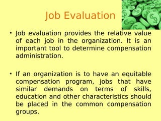 Job Evaluation
• Job evaluation provides the relative value
of each job in the organization. It is an
important tool to determine compensation
administration.
• If an organization is to have an equitable
compensation program, jobs that have
similar demands on terms of skills,
education and other characteristics should
be placed in the common compensation
groups.
 