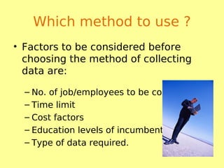 Which method to use ?
• Factors to be considered before
choosing the method of collecting
data are:
– No. of job/employees to be considered.
– Time limit
– Cost factors
– Education levels of incumbents
– Type of data required.
 