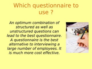Which questionnaire to
use ?
An optimum combination of
structured as well as
unstructured questions can
lead to the best questionnaire.
A questionnaire is the best
alternative to interviewing a
large number of employees. It
is much more cost effective.
 